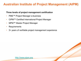 Australian Institute of Project Management (AIPM)

 Three levels of project management certification
 • PME™ Project Manager e-business
 • CIPM™ Certified International Project Manager
 • MPM™ Master Project Manager
 • Requirements
 • 3+ years of verifiable project management experience




          http://www.aipm.org
 