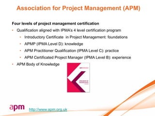 Association for Project Management (APM)

Four levels of project management certification
• Qualification aligned with IPMA‟s 4 level certification program
    • Introductory Certificate in Project Management: foundations
    • APMP (IPMA Level D): knowledge
    • APM Practitioner Qualification (IPMA Level C): practice
    • APM Certificated Project Manager (IPMA Level B): experience
• APM Body of Knowledge




          http://www.apm.org.uk
 