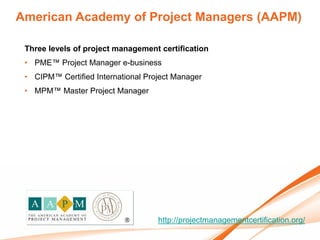 American Academy of Project Managers (AAPM)

 Three levels of project management certification
 • PME™ Project Manager e-business
 • CIPM™ Certified International Project Manager
 • MPM™ Master Project Manager




                                    http://projectmanagementcertification.org/
 