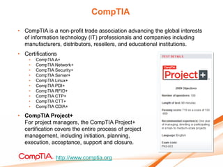 CompTIA

• CompTIA is a non-profit trade association advancing the global interests
  of information technology (IT) professionals and companies including
  manufacturers, distributors, resellers, and educational institutions.
• Certifications
    •   CompTIA A+
    •   CompTIA Network+
    •   CompTIA Security+
    •   CompTIA Server+
    •   CompTIA Linux+
    •   CompTIA PDI+
    •   CompTIA RFID+
    •   CompTIA CTP+
    •   CompTIA CTT+
    •   CompTIA CDIA+

• CompTIA Project+
  For project managers, the CompTIA Project+
  certification covers the entire process of project
  management, including initiation, planning,
  execution, acceptance, support and closure.

                http://www.comptia.org
 