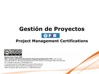 Gestión de Proyectos

                Project Management Certifications



Ramon Costa i Pujol, 2009
ESSI - Services and Information Systems Engineering Department. UPC. www.upc.edu
Associate Professor. Planing and Management of Information Technology Projects and Systems
@: rcosta@essi.upc.edu | rcosta@pgpsi.com
w: www.essi.upc.edu | www.pgpsi.com | www.ramoncosta.cat
twitter/facebook: ramoncosta | www.linkedin.com/in/rcosta
Edifici Omega (D 108). Jordi Girona 1-3. 08034 Barcelona
 
