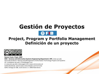 Gestión de Proyectos

      Project, Program y Portfolio Management
              Definición de un proyecto


Ramon Costa i Pujol, 2009
ESSI - Services and Information Systems Engineering Department. UPC. www.upc.edu
Associate Professor. Planing and Management of Information Technology Projects and Systems
@: rcosta@essi.upc.edu | rcosta@pgpsi.com
w: www.essi.upc.edu | www.pgpsi.com | www.ramoncosta.cat
twitter/facebook: ramoncosta | www.linkedin.com/in/rcosta
Edifici Omega (D 108). Jordi Girona 1-3. 08034 Barcelona
 