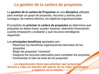 La gestión de la cartera de proyectos
La gestión de la cartera de Proyectos es una disciplina utilizada
para manejar un grupo de proyectos, recursos y activos para
conseguir, de manera efectiva, los objetivos organizacionales.

El propósito de priorizar la cartera de proyectos es determinar qué
proyectos se deben hacer, pueden hacerse, obtendrán financiación,
cuando empezarán y acabarán y qué recursos estratégicos
requerirán.

Los principales beneficios aportados son:
    Maximizar los beneficios organizaciones derivados de los
     proyectos
    Elegir los proyectos “correctos”
    Asegurar los recursos adecuados para completar los proyectos
    Incrementar el ratio de éxito de los proyectos

     La organización tiene que priorizar qué proyectos
llevará a cabo en función del aporte de su valor estratégico
                  e impacto en la misma.
 