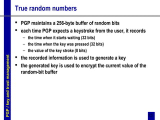 13
True random numbers
 PGP maintains a 256-byte buffer of random bits
 each time PGP expects a keystroke from the user, it records
– the time when it starts waiting (32 bits)
– the time when the key was pressed (32 bits)
– the value of the key stroke (8 bits)
 the recorded information is used to generate a key
 the generated key is used to encrypt the current value of the
random-bit buffer
PGP/keyandtrustmanagement
 