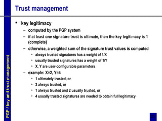 20
Trust management
 key legitimacy
– computed by the PGP system
– if at least one signature trust is ultimate, then the key legitimacy is 1
(complete)
– otherwise, a weighted sum of the signature trust values is computed
• always trusted signatures has a weight of 1/X
• usually trusted signatures has a weight of 1/Y
• X, Y are user-configurable parameters
– example: X=2, Y=4
• 1 ultimately trusted, or
• 2 always trusted, or
• 1 always trusted and 2 usually trusted, or
• 4 usually trusted signatures are needed to obtain full legitimacy
PGP/keyandtrustmanagement
 