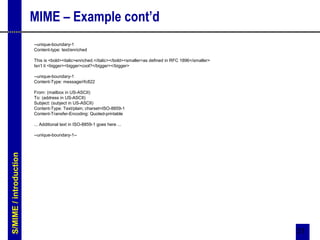 31
MIME – Example cont’d
--unique-boundary-1
Content-type: text/enriched
This is <bold><italic>enriched.</italic></bold><smaller>as defined in RFC 1896</smaller>
Isn’t it <bigger><bigger>cool?</bigger></bigger>
--unique-boundary-1
Content-Type: message/rfc822
From: (mailbox in US-ASCII)
To: (address in US-ASCII)
Subject: (subject in US-ASCII)
Content-Type: Text/plain; charset=ISO-8859-1
Content-Transfer-Encoding: Quoted-printable
... Additional text in ISO-8859-1 goes here ...
--unique-boundary-1--
S/MIME/introduction
 