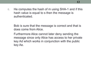 6. He computes the hash of m using SHA-1 and if this
hash value is equal to s then the message is
authenticated.
Bob is sure that the message is correct and that is
does come from Alice.
Furthermore Alice cannot later deny sending the
message since only Alice has access to her private
key Ad which works in conjunction with the public
key Ae.
12
 