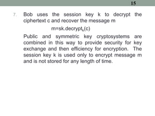7. Bob uses the session key k to decrypt the
ciphertext c and recover the message m
m=sk.decryptk(c)
Public and symmetric key cryptosystems are
combined in this way to provide security for key
exchange and then efficiency for encryption. The
session key k is used only to encrypt message m
and is not stored for any length of time.
15
 