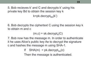 5. Bob recieves k’ and C and decrypts k’ using his
private key Bd to obtain the session key k
k=pk.decryptBd(k’)
6. Bob decrypts the ciphertext C using the session key k
to obtain m and c
(m,c) = sk.decryptk(C)
7. Bob now has the message m. In order to authenticate
it he uses Alice’s public key Ae to decrypt the signature
c and hashes the message m using SHA-1.
If SHA(m) = pk.decryptAe(c)
Then the message is authenticated.
18
 