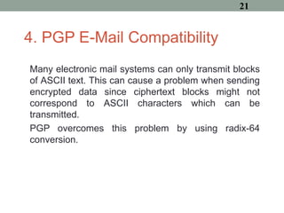 4. PGP E-Mail Compatibility
Many electronic mail systems can only transmit blocks
of ASCII text. This can cause a problem when sending
encrypted data since ciphertext blocks might not
correspond to ASCII characters which can be
transmitted.
PGP overcomes this problem by using radix-64
conversion.
21
 