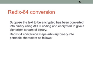Radix-64 conversion
Suppose the text to be encrypted has been converted
into binary using ASCII coding and encrypted to give a
ciphertext stream of binary.
Radix-64 conversion maps arbitrary binary into
printable characters as follows:
22
 