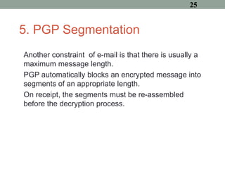 5. PGP Segmentation
Another constraint of e-mail is that there is usually a
maximum message length.
PGP automatically blocks an encrypted message into
segments of an appropriate length.
On receipt, the segments must be re-assembled
before the decryption process.
25
 