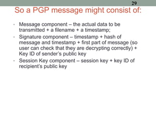 So a PGP message might consist of:
• Message component – the actual data to be
transmitted + a filename + a timestamp;
• Signature component – timestamp + hash of
message and timestamp + first part of message (so
user can check that they are decrypting correctly) +
Key ID of sender’s public key
• Session Key component – session key + key ID of
recipient’s public key
29
 