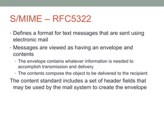S/MIME – RFC5322
• Defines a format for text messages that are sent using
electronic mail
• Messages are viewed as having an envelope and
contents
• The envelope contains whatever information is needed to
accomplish transmission and delivery
• The contents compose the object to be delivered to the recipient
The content standard includes a set of header fields that
may be used by the mail system to create the envelope
 