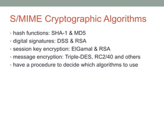 S/MIME Cryptographic Algorithms
• hash functions: SHA-1 & MD5
• digital signatures: DSS & RSA
• session key encryption: ElGamal & RSA
• message encryption: Triple-DES, RC2/40 and others
• have a procedure to decide which algorithms to use
 