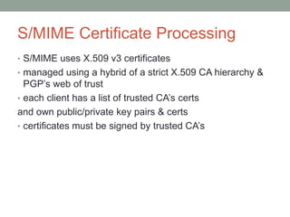 S/MIME Certificate Processing
• S/MIME uses X.509 v3 certificates
• managed using a hybrid of a strict X.509 CA hierarchy &
PGP’s web of trust
• each client has a list of trusted CA’s certs
and own public/private key pairs & certs
• certificates must be signed by trusted CA’s
 