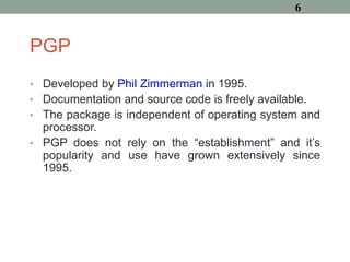 PGP
• Developed by Phil Zimmerman in 1995.
• Documentation and source code is freely available.
• The package is independent of operating system and
processor.
• PGP does not rely on the “establishment” and it’s
popularity and use have grown extensively since
1995.
6
 