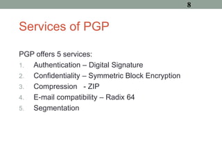 Services of PGP
PGP offers 5 services:
1. Authentication – Digital Signature
2. Confidentiality – Symmetric Block Encryption
3. Compression - ZIP
4. E-mail compatibility – Radix 64
5. Segmentation
8
 