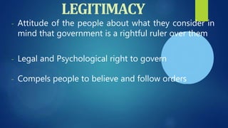 LEGITIMACY
- Attitude of the people about what they consider in
mind that government is a rightful ruler over them
- Legal and Psychological right to govern
- Compels people to believe and follow orders
 
