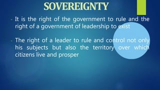 - It is the right of the government to rule and the
right of a government of leadership to exist
- The right of a leader to rule and control not only
his subjects but also the territory over which
citizens live and prosper
SOVEREIGNTY
 