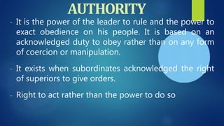 - It is the power of the leader to rule and the power to
exact obedience on his people. It is based on an
acknowledged duty to obey rather than on any form
of coercion or manipulation.
- It exists when subordinates acknowledged the right
of superiors to give orders.
- Right to act rather than the power to do so
AUTHORITY
 