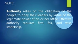 NOTE:
Authority relies on the obligation of the
people to obey their leaders by virtue of the
legitimate power of his or her office. Effective
authority requires firm, fair, and wise
leadership.
 