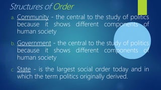 Structures of Order
a. Community - the central to the study of politics
because it shows different components of
human society
b. Government - the central to the study of politics
because it shows different components of
human society
c. State - is the largest social order today and in
which the term politics originally derived.
 