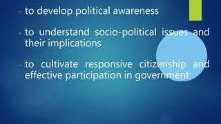 - to develop political awareness
- to understand socio-political issues and
their implications
- to cultivate responsive citizenship and
effective participation in government
 