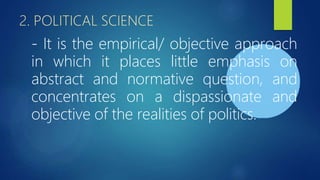 2. POLITICAL SCIENCE
- It is the empirical/ objective approach
in which it places little emphasis on
abstract and normative question, and
concentrates on a dispassionate and
objective of the realities of politics.
 