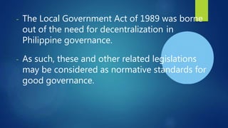 - The Local Government Act of 1989 was borne
out of the need for decentralization in
Philippine governance.
- As such, these and other related legislations
may be considered as normative standards for
good governance.
 