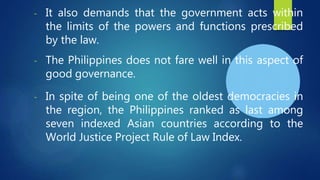 - It also demands that the government acts within
the limits of the powers and functions prescribed
by the law.
- The Philippines does not fare well in this aspect of
good governance.
- In spite of being one of the oldest democracies in
the region, the Philippines ranked as last among
seven indexed Asian countries according to the
World Justice Project Rule of Law Index.
 