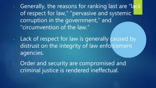 - Generally, the reasons for ranking last are “lack
of respect for law,” “pervasive and systemic
corruption in the government,” and
“circumvention of the law.”
- Lack of respect for law is generally caused by
distrust on the integrity of law enforcement
agencies.
- Order and security are compromised and
criminal justice is rendered ineffectual.
 