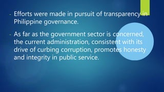 - Efforts were made in pursuit of transparency in
Philippine governance.
- As far as the government sector is concerned,
the current administration, consistent with its
drive of curbing corruption, promotes honesty
and integrity in public service.
 