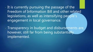 - It is currently pursuing the passage of the
Freedom of Information Bill and other related
legislations, as well as intensifying people’s
engagement in local governance.
- Transparency in budget and disbursements are,
however, still far from being substantially
implemented.
 