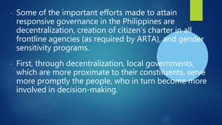 - Some of the important efforts made to attain
responsive governance in the Philippines are
decentralization, creation of citizen’s charter in all
frontline agencies (as required by ARTA), and gender
sensitivity programs.
- First, through decentralization, local governments,
which are more proximate to their constituents, serve
more promptly the people, who in turn become more
involved in decision-making.
 