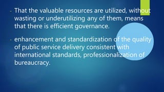 - That the valuable resources are utilized, without
wasting or underutilizing any of them, means
that there is efficient governance.
- enhancement and standardization of the quality
of public service delivery consistent with
international standards, professionalization of
bureaucracy.
 