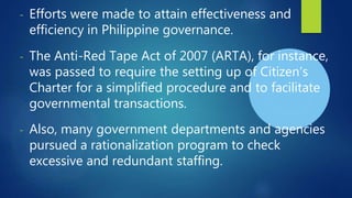- Efforts were made to attain effectiveness and
efficiency in Philippine governance.
- The Anti-Red Tape Act of 2007 (ARTA), for instance,
was passed to require the setting up of Citizen’s
Charter for a simplified procedure and to facilitate
governmental transactions.
- Also, many government departments and agencies
pursued a rationalization program to check
excessive and redundant staffing.
 