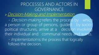 PROCESSES AND ACTORS IN
GOVERNANCE
Decision-Making and Implementation
- Decision-making refers the process by which
a person or group of persons, guided by socio-
political structures, arrive at a decision involving
their individual and communal needs and wants.
- Implementation is the process that logically
follows the decision.
 
