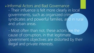 Informal Actors and Bad Governance
- Their influence is felt more clearly in local
governments, such as organized crime
syndicates and powerful families, and in rural
and urban areas.
- Most often than not, these actors are the
cause of corruption, in that legitimate
government objectives are distorted by their
illegal and private interests.
 