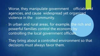 - Worse, they manipulate government officials and
agencies, and cause widespread yet organized
violence in the community.
- In urban and rural areas, for example, the rich and
powerful families control the economy by
controlling the local government officials.
- They bring about a controlled environment so that
decisions must always favor them.
 