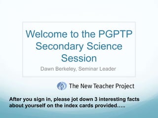 Welcome to the PGPTP Secondary Science Session  Dawn Berkeley, Seminar Leader  After you sign in, please jot down 3 interesting facts about yourself on the index cards provided…..  