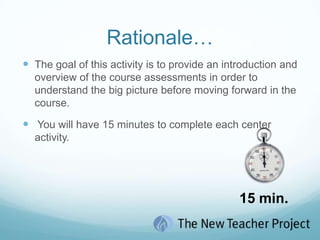 Rationale…The goal of this activity is to provide an introduction and overview of the course assessments in order to understand the big picture before moving forward in the course. You will have 15 minutes to complete each center activity.  15 min.