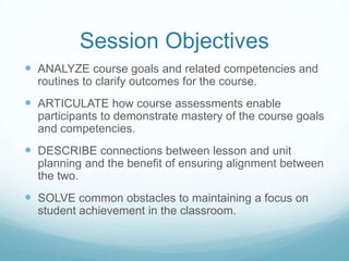 Session ObjectivesANALYZE course goals and related competencies and routines to clarify outcomes for the course.ARTICULATE how course assessments enable participants to demonstrate mastery of the course goals and competencies.DESCRIBE connections between lesson and unit planning and the benefit of ensuring alignment between the two.SOLVE common obstacles to maintaining a focus on student achievement in the classroom.