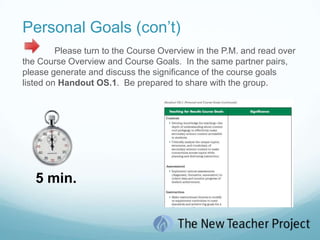 Personal Goals (con’t)	Please turn to the Course Overview in the P.M. and read over the Course Overview and Course Goals.  In the same partner pairs, please generate and discuss the significance of the course goals listed on Handout OS.1.  Be prepared to share with the group.   5 min.