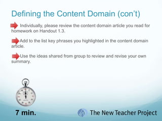 Defining the Content Domain (con’t)This section of the session is devoted to helping you understand the organization of the skills and knowledge their students will need to master in secondary science.     Please look at the Content Domain Graphic on Handout 1.1 and individually summarize the				                   graphic in step 1 of Handout 1.2.Be prepared to share your 			 	         summary.1 min.