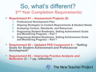 So, what’s different?2nd Year Completion Requirements:Requirement #1 – Assessment Projects (5)Professional Development PlanAligning Strategies to Content Requirements & Student NeedsAnalyzing Content, Standards, and ResourcesDiagnosing Student Readiness, Setting Achievement Goals and Monitoring Progress – Part 1Diagnosing Student Readiness, Setting Achievement Goals and Monitoring Progress – Part 1Requirement #2 – Updated PES Component 4 – “Setting Goals for Student Achievement and Professional Development”Requirement #3 – Improving Practice Analysis and Reflection (5 – 7 pg. reflection)
