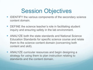 Session ObjectivesIDENTIFY the various components of the secondary science content domain.DEFINE the science teacher’s role in facilitating student inquiry and ensuring safety in the lab environment.ANALYZE both the state standards and National Science Education Standards for specific science course and relate them to the science content domain (concerning both content and skill).ANALYZE curricular resources and begin designing a strategy for using them to plan instruction relating to standards and the content domain.