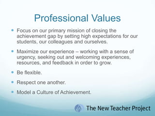 Professional ValuesFocus on our primary mission of closing the achievement gap by setting high expectations for our students, our colleagues and ourselves.Maximize our experience – working with a sense of urgency, seeking out and welcoming experiences, resources, and feedback in order to grow.Be flexible.Respect one another.Model a Culture of Achievement.