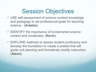 Session ObjectivesUSE self-assessment of science content knowledge and pedagogy to set professional goals for teaching science.  (Ardalan)