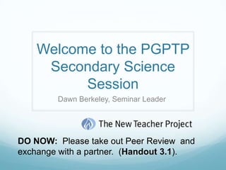 Welcome to the PGPTP Secondary Science Session  Dawn Berkeley, Seminar Leader  DO NOW:  Please take out Peer Review  and exchange with a partner.  (Handout 3.1). 